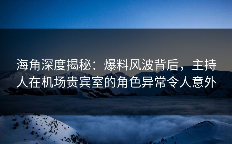 海角深度揭秘：爆料风波背后，主持人在机场贵宾室的角色异常令人意外