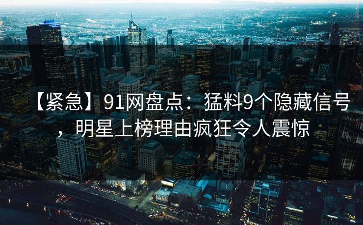 【紧急】91网盘点：猛料9个隐藏信号，明星上榜理由疯狂令人震惊