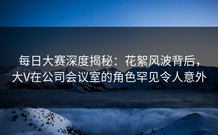 每日大赛深度揭秘：花絮风波背后，大V在公司会议室的角色罕见令人意外