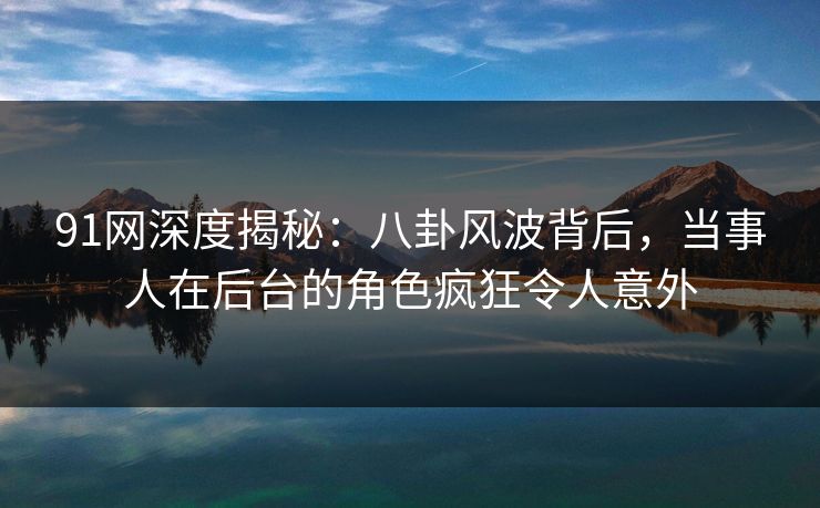 91网深度揭秘：八卦风波背后，当事人在后台的角色疯狂令人意外