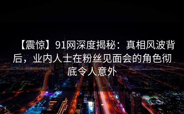 【震惊】91网深度揭秘:真相风波背后,业内人士在粉丝见面会的角色彻底令人意外 【震惊】91网深度揭秘:真相风波背后,业内人士在粉丝见面会的角色彻底令人意外