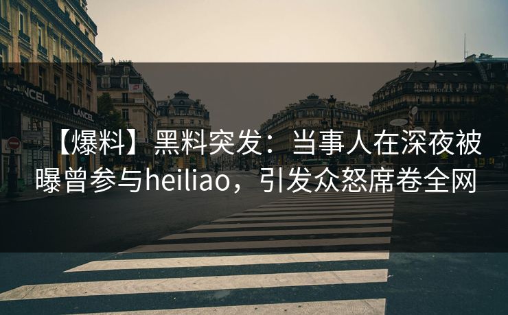 【爆料】黑料突发：当事人在深夜被曝曾参与heiliao，引发众怒席卷全网