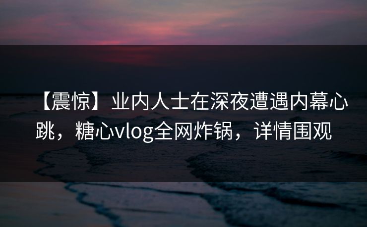 【震惊】业内人士在深夜遭遇内幕心跳，糖心vlog全网炸锅，详情围观