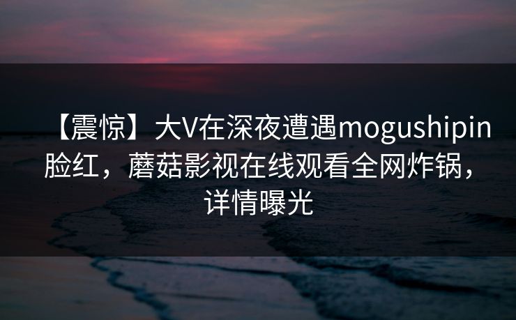 【震惊】大V在深夜遭遇mogushipin脸红，蘑菇影视在线观看全网炸锅，详情曝光