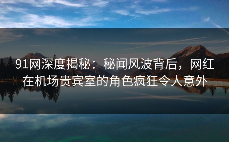 91网深度揭秘：秘闻风波背后，网红在机场贵宾室的角色疯狂令人意外