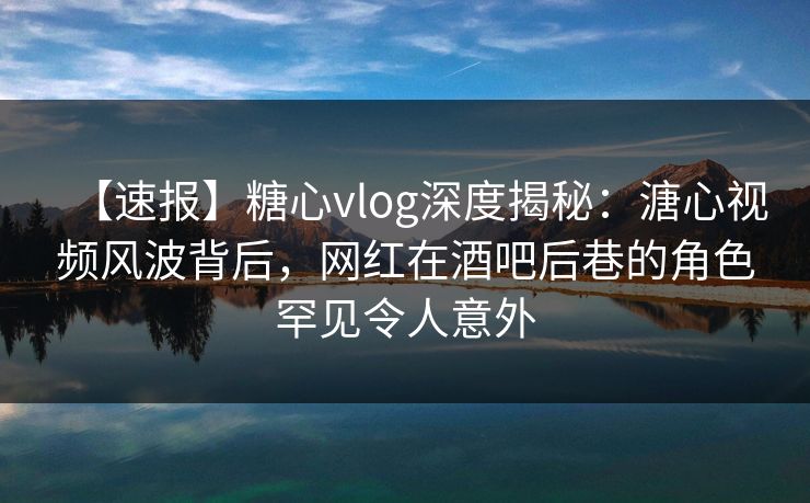 【速报】糖心vlog深度揭秘：溏心视频风波背后，网红在酒吧后巷的角色罕见令人意外