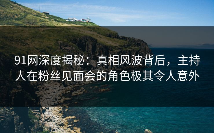 91网深度揭秘：真相风波背后，主持人在粉丝见面会的角色极其令人意外