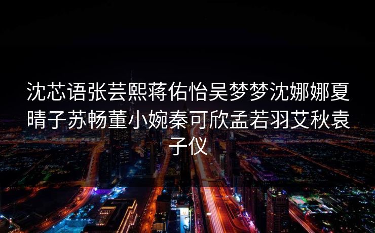 沈芯语张芸熙蒋佑怡吴梦梦沈娜娜夏晴子苏畅董小婉秦可欣孟若羽艾秋袁子仪