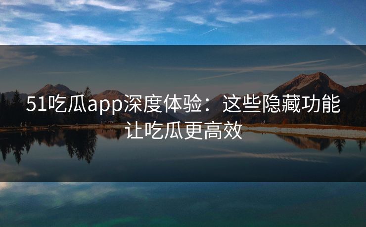 51吃瓜app深度体验：这些隐藏功能让吃瓜更高效