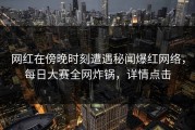 网红在傍晚时刻遭遇秘闻爆红网络，每日大赛全网炸锅，详情点击