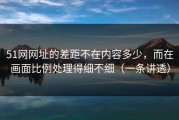 51网网址的差距不在内容多少，而在画面比例处理得细不细（一条讲透）