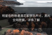 明星在昨晚遭遇花絮愤怒声讨，黑料全网炸锅，详情了解