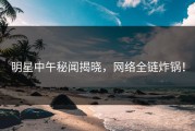 明星中午秘闻揭晓，网络全链炸锅！