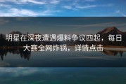 明星在深夜遭遇爆料争议四起，每日大赛全网炸锅，详情点击