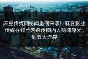 麻豆传媒网秘闻重磅来袭！麻豆影业传媒在线全网疯传圈内人秘闻曝光，细节太炸裂