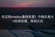 吃瓜网madou重磅来袭！今晚反差大V秘闻惊爆，真相大白
