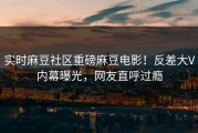 实时麻豆社区重磅麻豆电影！反差大V内幕曝光，网友直呼过瘾