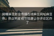 网曝麻豆影业传媒在线麻豆网址麻豆传，热议明星细节惊爆让你评论区炸了