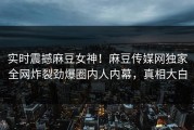 实时震撼麻豆女神！麻豆传媒网独家全网炸裂劲爆圈内人内幕，真相大白