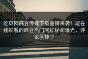 吃瓜网麻豆传媒下载重磅来袭！能在线观看的麻豆热门网红秘闻曝光，评论区炸了