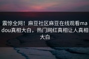 震惊全网！麻豆社区麻豆在线观看madou真相大白，热门网红真相让人真相大白