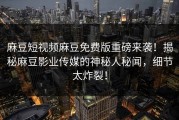 麻豆短视频麻豆免费版重磅来袭！揭秘麻豆影业传媒的神秘人秘闻，细节太炸裂！