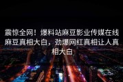 震惊全网！爆料站麻豆影业传媒在线麻豆真相大白，劲爆网红真相让人真相大白