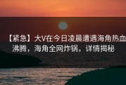 【紧急】大V在今日凌晨遭遇海角热血沸腾，海角全网炸锅，详情揭秘