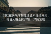 网红在傍晚时刻遭遇猛料爆红网络，每日大赛全网炸锅，详情发现