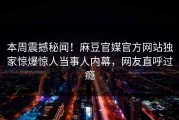 本周震撼秘闻！麻豆官媒官方网站独家惊爆惊人当事人内幕，网友直呼过瘾