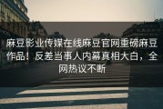 麻豆影业传媒在线麻豆官网重磅麻豆作品！反差当事人内幕真相大白，全网热议不断