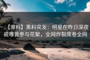 【爆料】黑料突发：明星在昨日深夜被曝曾参与花絮，全网炸裂席卷全网