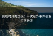 傍晚时刻的热浪：一次意外事件引发全网关注