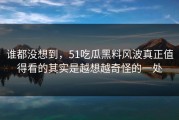 谁都没想到，51吃瓜黑料风波真正值得看的其实是越想越奇怪的一处