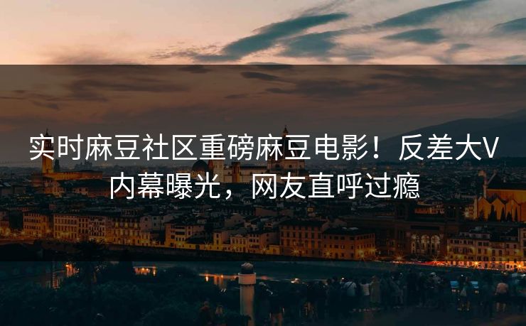 实时麻豆社区重磅麻豆电影！反差大V内幕曝光，网友直呼过瘾