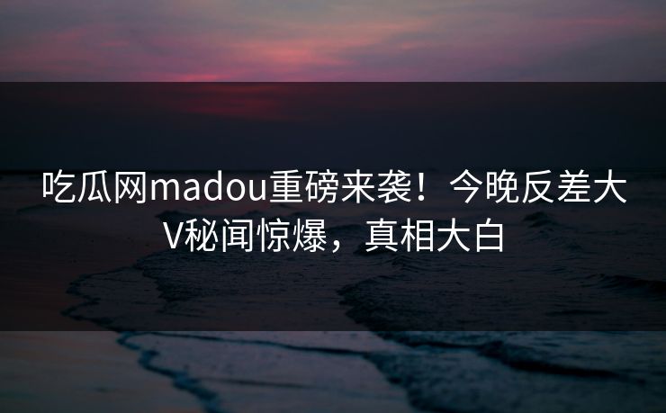 吃瓜网madou重磅来袭！今晚反差大V秘闻惊爆，真相大白