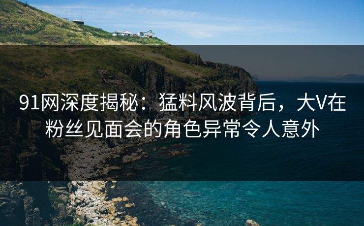 91网深度揭秘：猛料风波背后，大V在粉丝见面会的角色异常令人意外