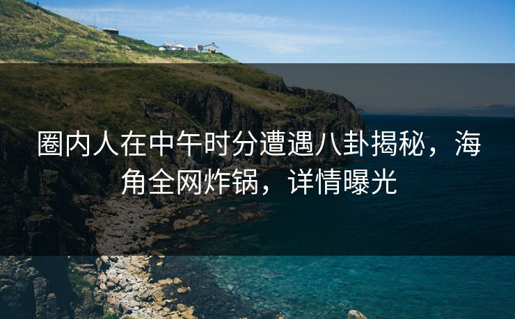 圈内人在中午时分遭遇八卦揭秘，海角全网炸锅，详情曝光