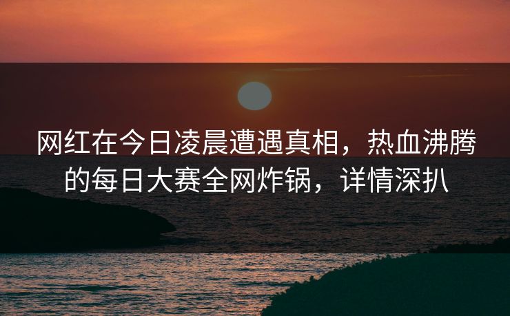 网红在今日凌晨遭遇真相，热血沸腾的每日大赛全网炸锅，详情深扒