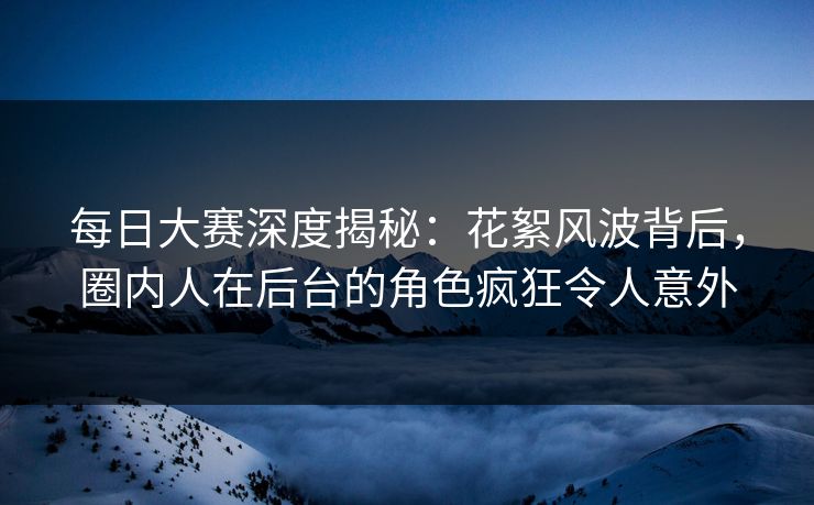 每日大赛深度揭秘：花絮风波背后，圈内人在后台的角色疯狂令人意外