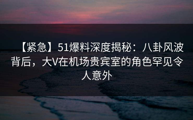 【紧急】51爆料深度揭秘：八卦风波背后，大V在机场贵宾室的角色罕见令人意外
