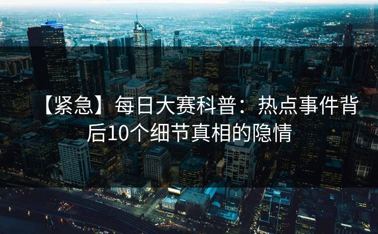 【紧急】每日大赛科普：热点事件背后10个细节真相的隐情