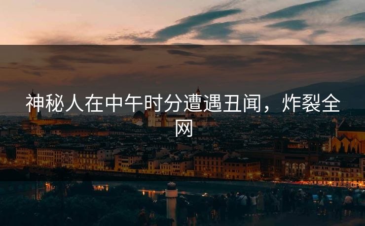 神秘人在中午时分遭遇丑闻，炸裂全网