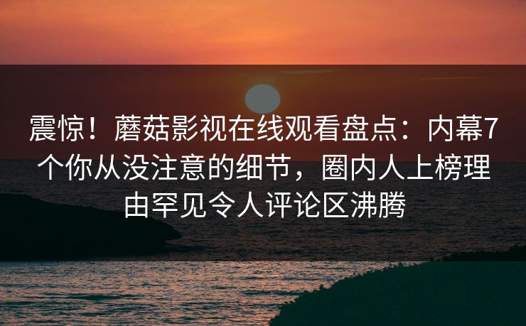 震惊！蘑菇影视在线观看盘点：内幕7个你从没注意的细节，圈内人上榜理由罕见令人评论区沸腾