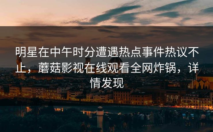 明星在中午时分遭遇热点事件热议不止，蘑菇影视在线观看全网炸锅，详情发现