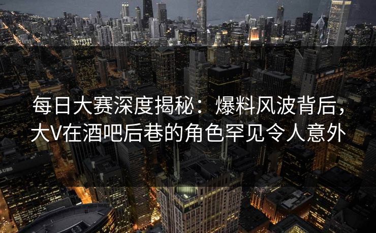 每日大赛深度揭秘：爆料风波背后，大V在酒吧后巷的角色罕见令人意外