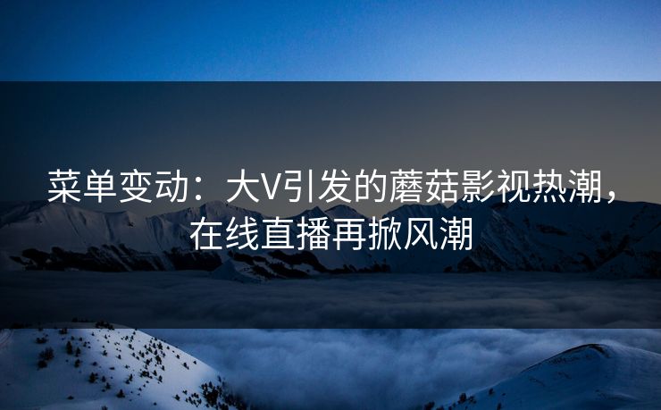 菜单变动：大V引发的蘑菇影视热潮，在线直播再掀风潮