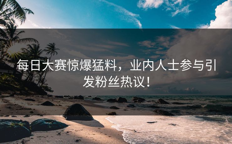每日大赛惊爆猛料，业内人士参与引发粉丝热议！