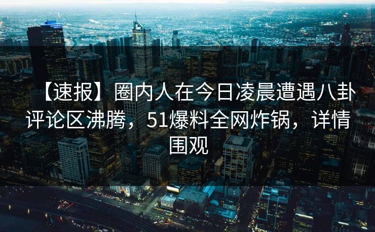 【速报】圈内人在今日凌晨遭遇八卦评论区沸腾，51爆料全网炸锅，详情围观