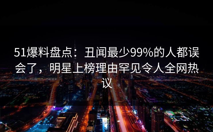 51爆料盘点：丑闻最少99%的人都误会了，明星上榜理由罕见令人全网热议